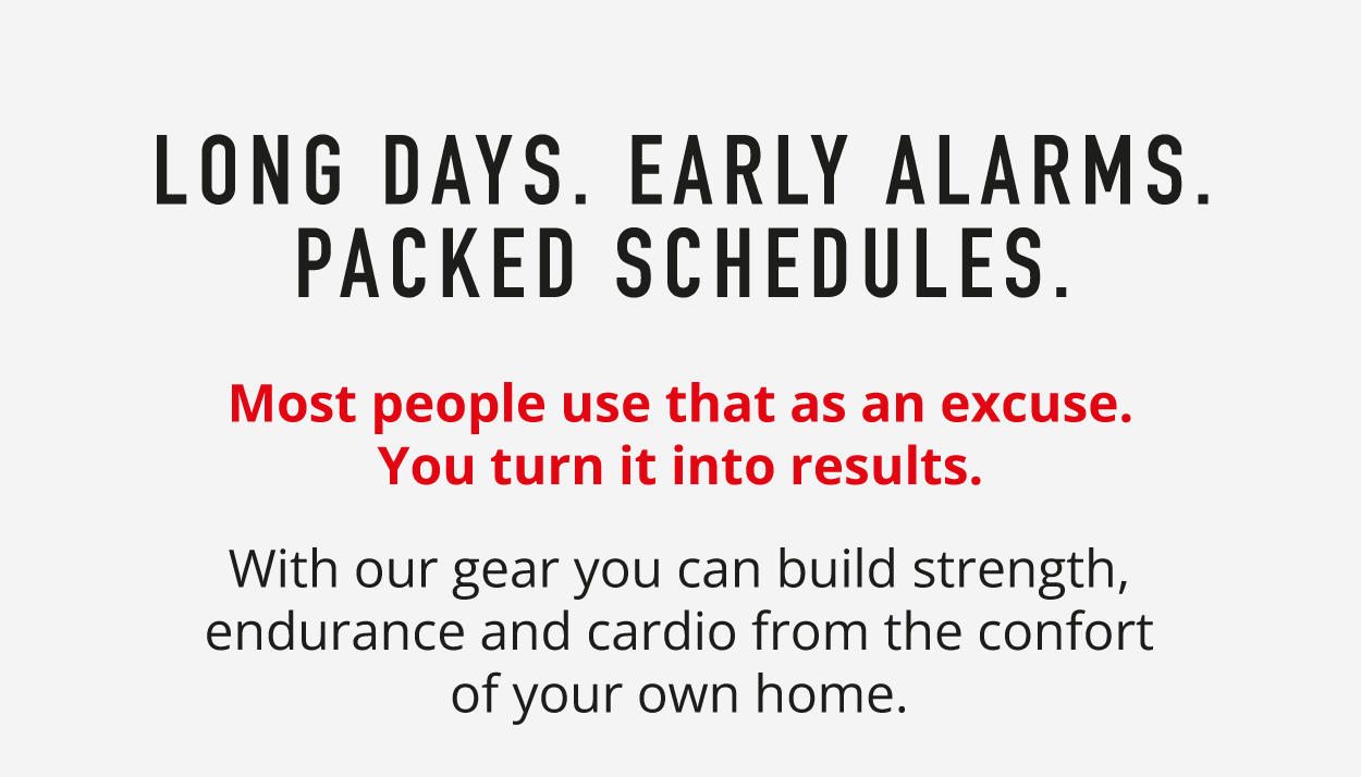Long Days. Early Alarms. Packed Schedules. Most people use that as an excuse. You turn it into results. With our gear you can build strength, endurance and cardio from the comfort of your own home. 