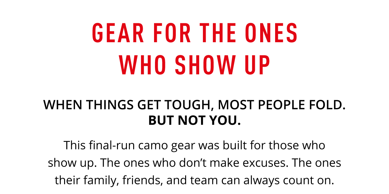 Gear for the ones who show up. When things get tough, most people fold. But not you.    When things get tough, most people fold. But not you. This final-run camo drop was built for those who show up. The ones who don't make excuses. The ones their family, friends, and team can always count on.