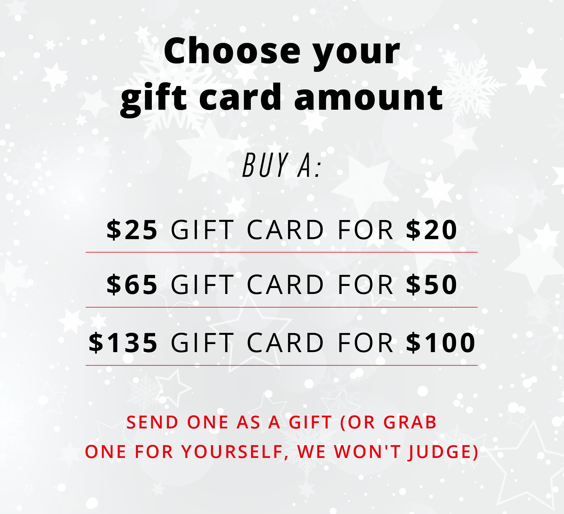 Choose your gift card amount  BUY A:  $25 GIFT CARD FOR $20 $65 GIFT CARD FOR $50 $135 GIFT CARD FOR $100  Send one as a gift (or grab one for yourself, we won't judge)