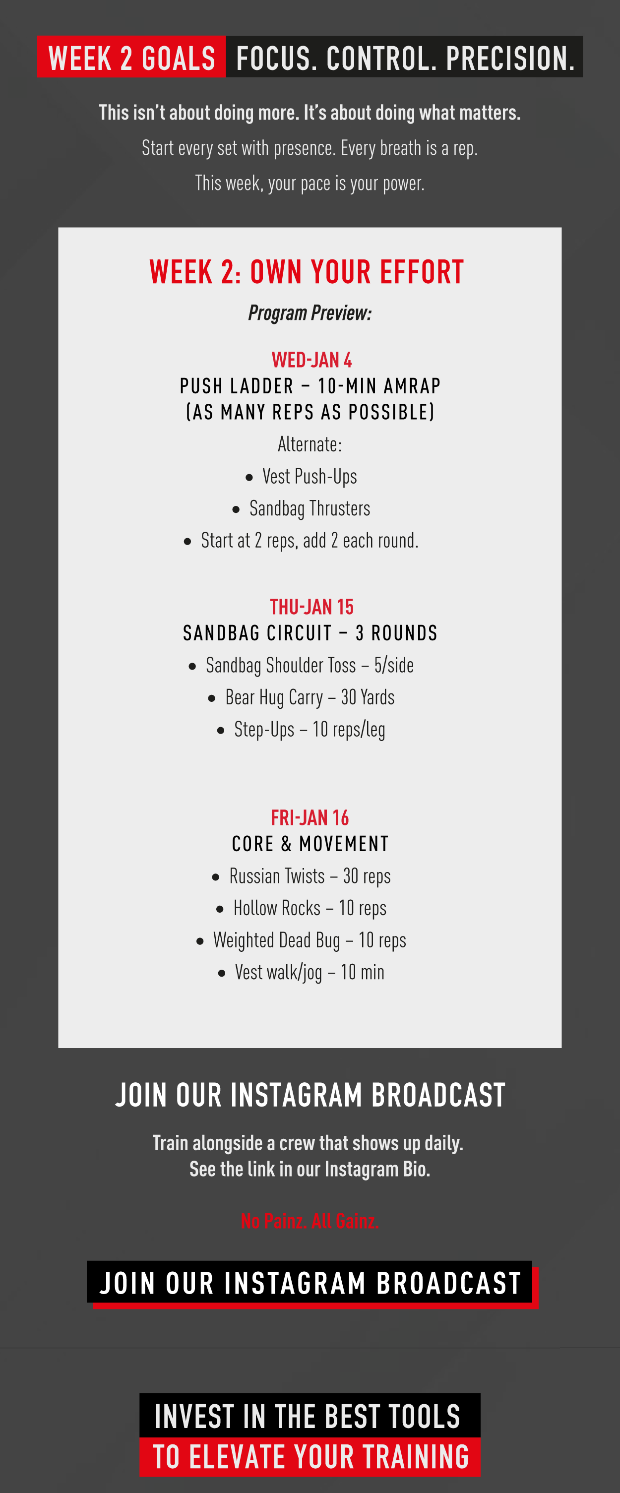 Week 2 Goals. Focus. Control. Precision. This isn't about doing more. It's about doing what matters. Start every set with presence. Every breath is a rep. This week, your pace is your power.              Week 2: Own your effort. Program Preview: Wed Jan 14 Push Ladder – 10-min AMRAP (As many reps as possible)  Alternate: Vest Push-Ups Sandbag Thrusters Start at 2 reps, add 2 each round.                      Thu Jan 15 Sandbag Circuit – 3 Rounds  Sandbag Shoulder Toss – 5/side Bear Hug Carry – 30 Yards Step-Ups – 10 reps/leg                         Fri Jan 16 Core & Movement  Russian Twists – 30 reps Hollow Rocks – 10 reps Weighted Dead Bug – 10 reps Vest walk/jog – 10 min                         Join our Instagram Broadcast. Train alongside a crew that shows up daily. See the link in our Instagram bio. No painz. All gainz.             Join our Instagram broadcast                 Invest in the best tools to elevate your training.         
