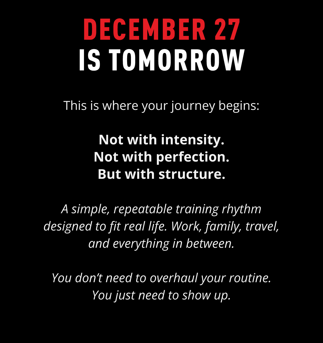 DECEMBER 27 IS TOMORROW  This is where your journey begins:  Not with intensity. Not with perfection. But with structure.  A simple, repeatable training rhythm designed to fit real life. Work, family, travel, and everything in between.  You don't need to overhaul your routine. You just need to show up.