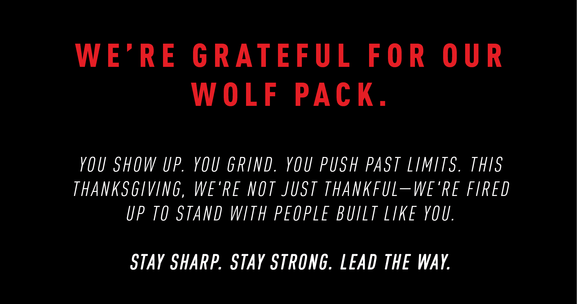 WE'RE GRATEFUL FOR OUR WOLF PACK.  YOU SHOW UP. YOU GRIND. YOU PUSH PAST LIMITS. THIS THANKSGIVING, WE'RE NOT JUST THANKFUL — WE'RE FIRED UP TO STAND WITH PEOPLE BUILT LIKE YOU.  STAY SHARP. STAY STRONG. LEAD THE WAY.