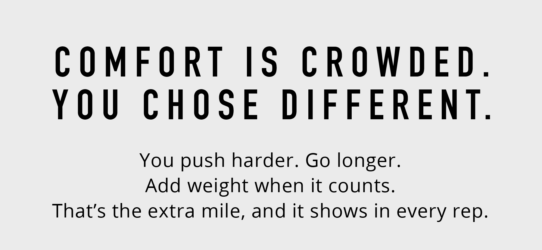 **COMFORT IS CROWDED.  YOU CHOSE DIFFERENT.**  You push harder. You go further. And weight isn't a constraint. That's the choice you make every rep.