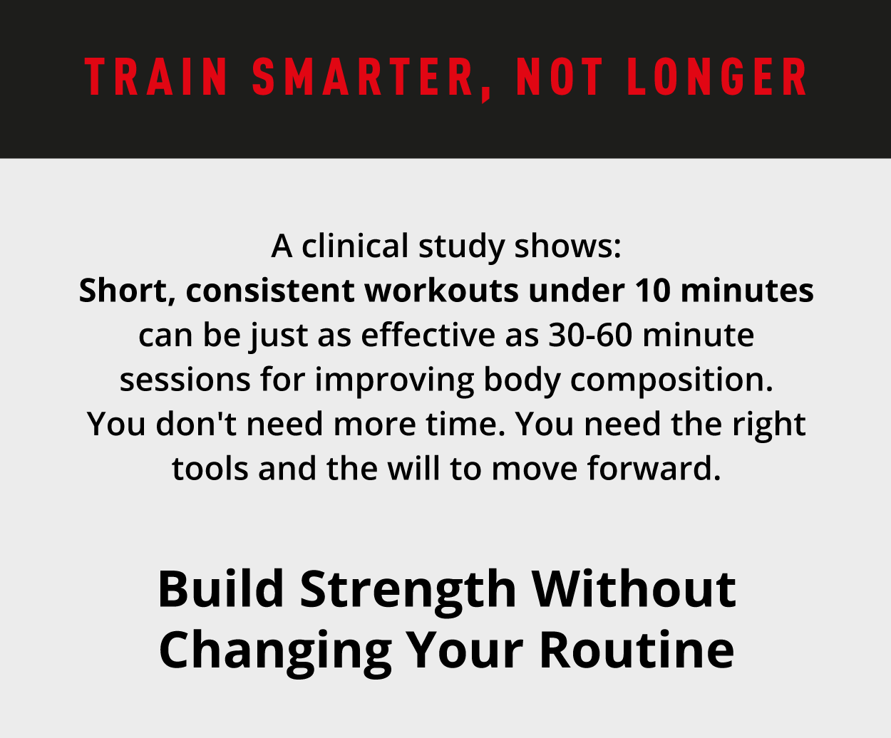 Train smarter, not longer. A clinical study shows: Short, consistent workouts under 10 minutes can be just as effective as 30–60 minute sessions for improving body composition. You don't need more time. You need the right tools—and the will to move forward.                Build Strength Without Changing Your Routine 
