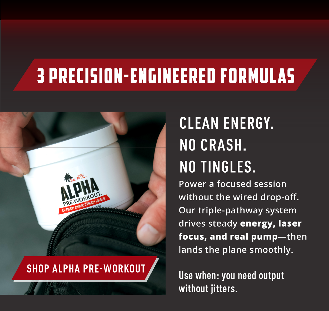 3 Precision-Engineered Formulas.      SHOP ALPHA PRE-WORKOUT             Clean Energy. No Crash. No Tingles. Power a focused session without the wired drop-off. Our triple-pathway system drives steady energy, laser focus, and real pump- then lands the plane smoothly.            Use when: you need output without jitters. 