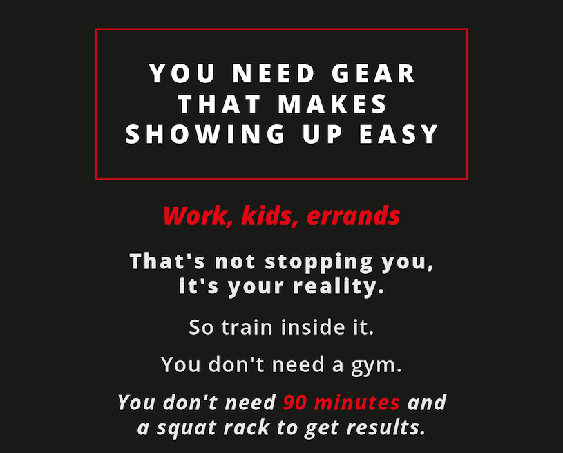 You need gear that makes showing up easy. Work, kids, errands.             That's not stopping you, it's your reality.            So train inside it. You don't need a gym.           You don't need 90 minutes and a squat rack to get results. 