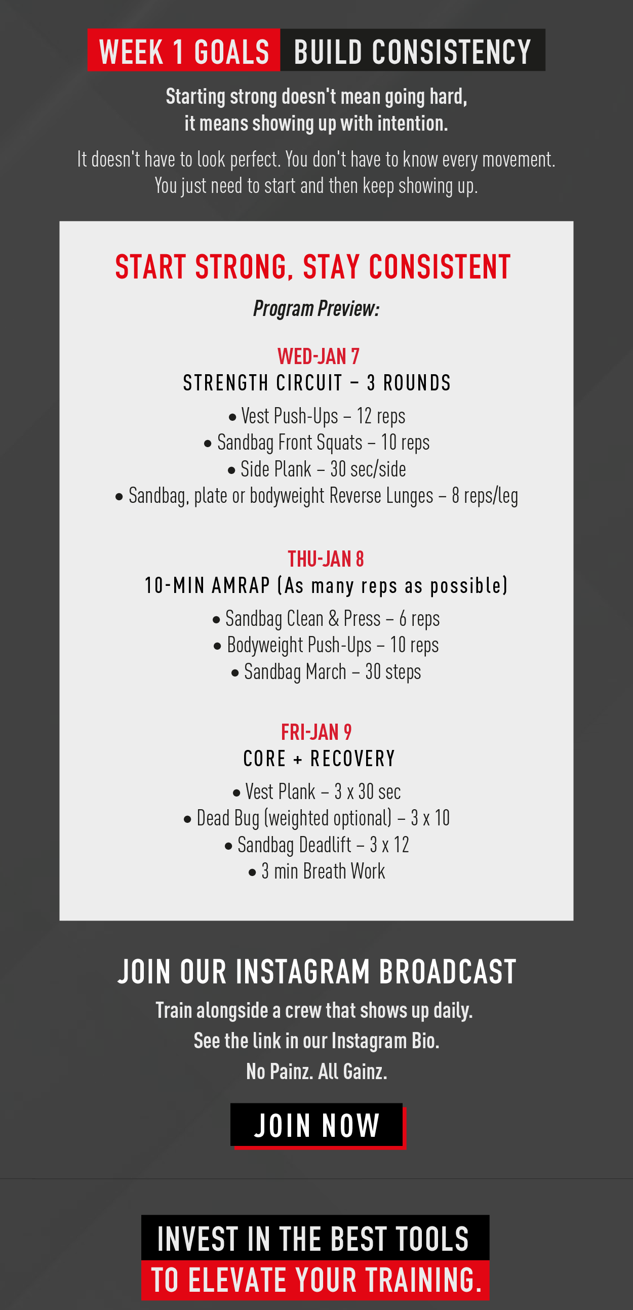 Week 1 Goals. Build Consistency. Starting strong doesn't mean going hard, it means showing up with intention. It doesn't have to look perfect. You don't have to know every movement. You just need to start and then keep showing up.        Start strong. Stay consistent. Program Preview: Wed Jan 7 Strength Circuit – 3 Rounds  Vest Push-Ups – 12 reps Sandbag Front Squats – 10 reps Side Plank – 30 sec/side Sandbag, plate or bodyweight Reverse Lunges – 8 reps/leg                 Thu Jan 8 10-Min AMRAP (As many reps as possible)  Sandbag Clean & Press – 6 reps Bodyweight Push-Ups – 10 reps Sandbag March – 30 steps               Fri Jan 9 Core + Recovery  Vest Plank – 3 x 30 sec Dead Bug (weighted optional) – 3 x 10 Sandbag Deadlift – 3 x 12 3 min Breath Work                  Join our instagram broadcast. Train alongside a crew that shows up daily. See the link in our Instagram bio. No Painz. All Gainz. Join Now.           Invest in the tools to elevate your training 