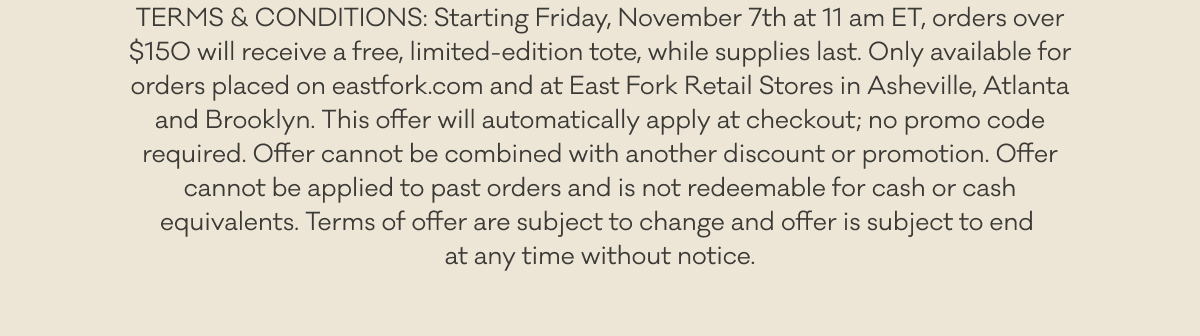 TERMS & CONDITIONS: Starting Friday, November 7th at 11 am ET, orders over $150 will receive a free, limited-edition tote, while supplies last. Only available for orders placed on eastfork.com and at East Fork Retail Stores in Asheville, Atlanta and Brooklyn. This offer will automatically apply at checkout; no promo code required. Offer cannot be combined with another discount or promotion. Offer cannot be applied to past orders and is not redeemable for cash or cash equivalents. Terms of offer are subject to change and offer is subject to end  at any time without notice.