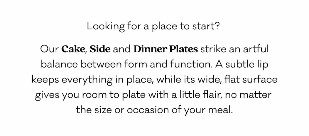 Looking for a place to start?  Our Cake, Side and Dinner Plates strike an artful balance between form and function. A subtle lip keeps everything in place, while its wide, flat surface gives you room to plate with a little flair, no matter  the size or occasion of your meal. 