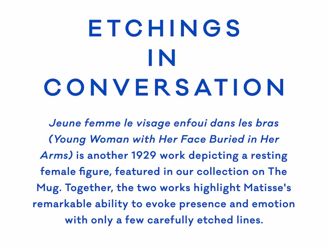 ETCHINGS IN CONVERSATION Jeune femme le visage enfoui dans les bras (Young Woman with Her Face Buried in Her Arms) is another 1929 work depicting a resting female figure, featured in our collection on The Mug. Together, the two works highlight Matisse's remarkable ability to evoke presence and emotion with only a few carefully etched lines.