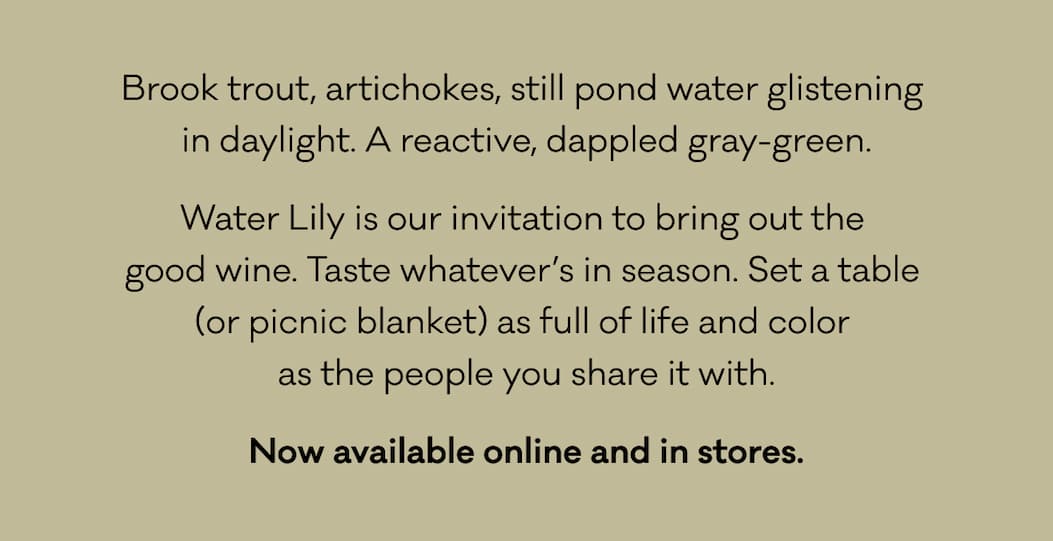 Brook trout, artichokes, still pond water glistening  in daylight. A reactive, dappled gray-green. Water Lily is our invitation to bring out the  good wine. Taste whatever’s in season. Set a table  (or picnic blanket) as full of life and color  as the people you share it with. Now available online and in stores. 