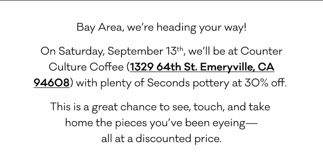 Bay Area, we’re heading your way! On Saturday, September 13th, we’ll be at Counter Culture Coffee (1329 64th St. Emeryville, CA 94608) with plenty of Seconds pottery at 30% off.  This is a great chance to see, touch, and take 
home the pieces you’ve been eyeing—
all at a discounted price. Bay Area, we’re heading your way! On Saturday, September 13th, we’ll be at Counter Culture Coffee (1329 64th St. Emeryville, CA 94608) with plenty of Seconds pottery at 30% off.  This is a great chance to see, touch, and take 
home the pieces you’ve been eyeing—
all at a discounted price.