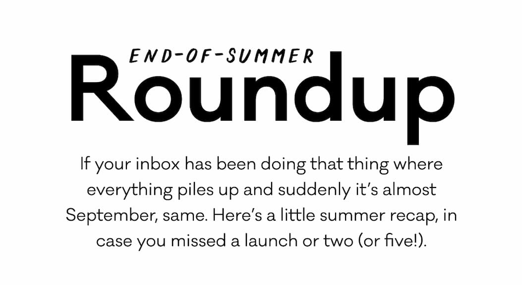 End-of-summer Roudnup. If your inbox has been doing that thing where everything piles up and suddenly it's almost September, same. Here's a little summer recap, in case you missed a launch or two (or five!). End-of-summer Roudnup. If your inbox has been doing that thing where everything piles up and suddenly it's almost September, same. Here's a little summer recap, in case you missed a launch or two (or five!).