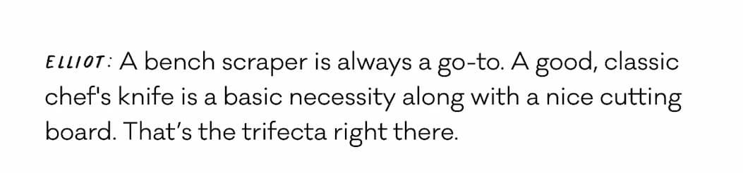 Elliot: A bench scraper is always a go-to. A good, classic chef's knife is a basic necessity along with a nice cutting board. That’s the trifecta right there.