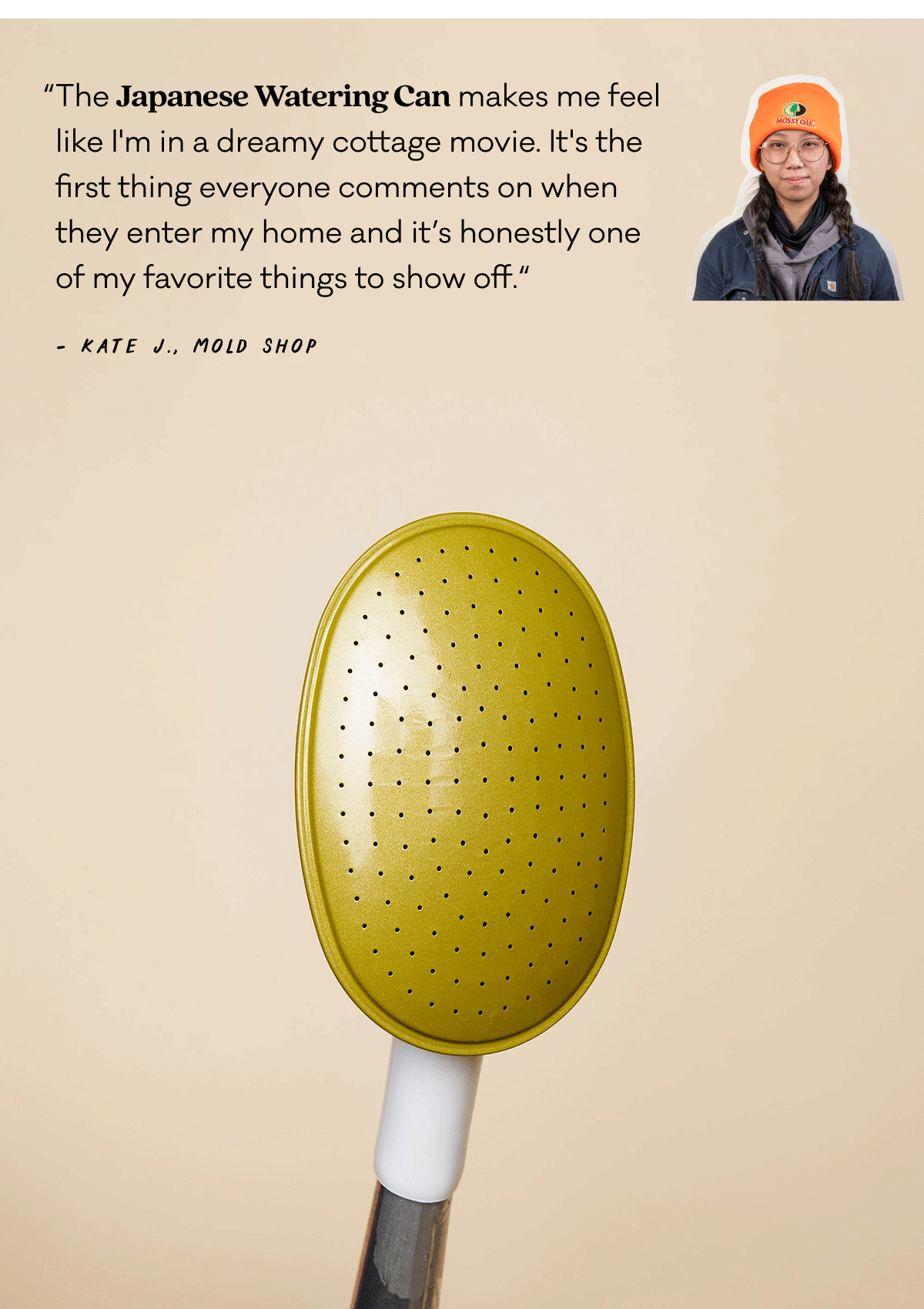 “The Japanese Watering Can makes me feel like I'm in a dreamy cottage movie. It's the first thing everyone comments on when they enter my home and it’s honestly one of my favorite things to show off.“ - Kate J., Mold Shop