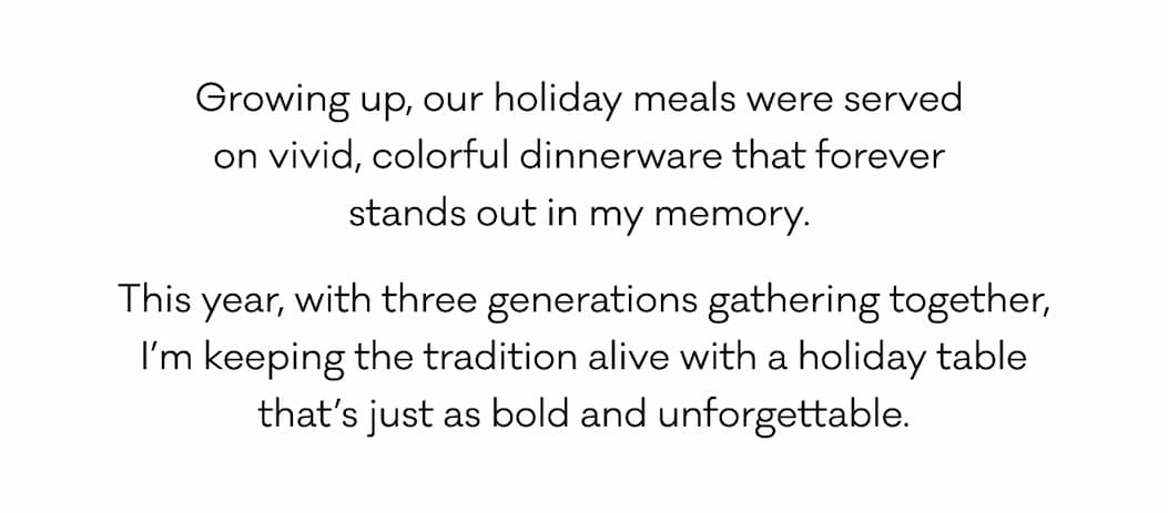 Growing up, our holiday meals were served  on vivid, colorful dinnerware that forever  stands out in my memory.  This year, with three generations gathering together, I’m keeping the tradition alive with a holiday table that’s just as bold and unforgettable.