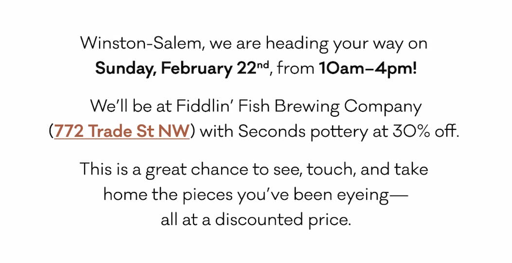 Winston-Salem, we are heading your way on  Sunday, February 22nd, from 10am–4pm! We’ll be at Fiddlin’ Fish Brewing Company (772 Trade St NW) with Seconds pottery at 30% off.  This is a great chance to see, touch, and take  home the pieces you’ve been eyeing— all at a discounted price.