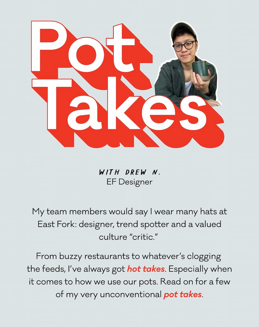Pot Takes with Drew N., EF Designer - My team members would say I wear many hats at East Fork: designer, trend spotter and a valued culture “critic.”  From buzzy restaurants to whatever’s clogging 
the feeds, I’ve always got hot takes. Especially when it comes to how we use our pots. Read on for a few of my very unconventional pot takes. Pot Takes with Drew N., EF Designer - My team members would say I wear many hats at East Fork: designer, trend spotter and a valued culture “critic.”  From buzzy restaurants to whatever’s clogging 
the feeds, I’ve always got hot takes. Especially when it comes to how we use our pots. Read on for a few of my very unconventional pot takes.