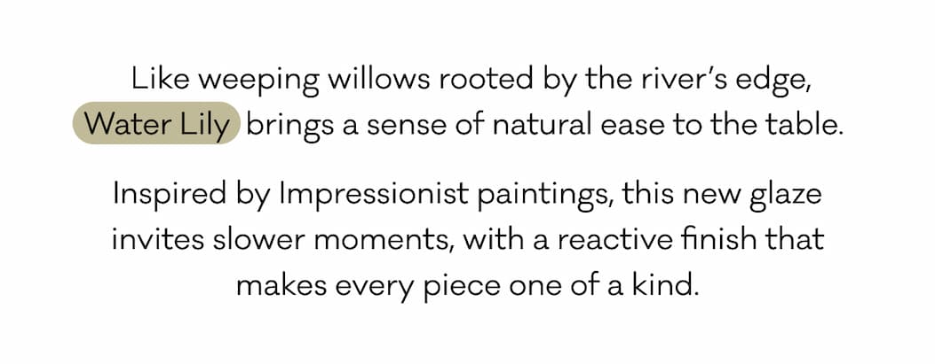 &nbsp;Like weeping willows rooted by the river’s edge, Water Lily  brings a sense of natural ease to the table.  Inspired by Impressionist paintings, this new glaze invites slower moments, with a reactive finish that makes every piece one of a kind.