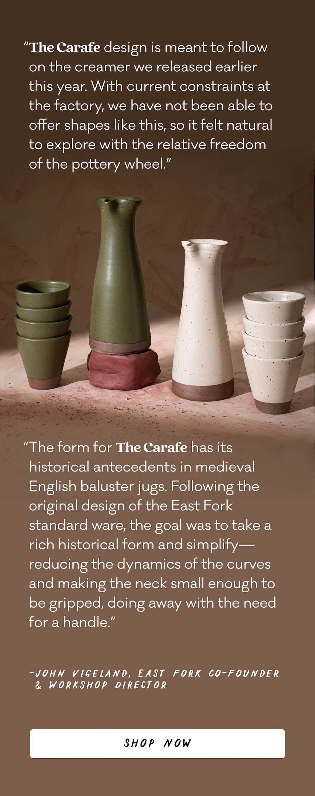 “The Carafe design is meant to follow on the creamer we released earlier this year. With current constraints at the factory, we have not been able to offer shapes like this, so it felt natural to explore with the relative freedom of the pottery wheel.” “The form for The Carafe has its historical antecedents in&nbsp;medieval English baluster jugs. Following the original design of the East Fork standard ware, the goal was to take a rich historical form and simplify—reducing the dynamics of the curves and making the neck small enough to be gripped, doing away with the need for a handle.” - John Vigeland, East Fork Co-Founder & Workshop Director - Shop Now