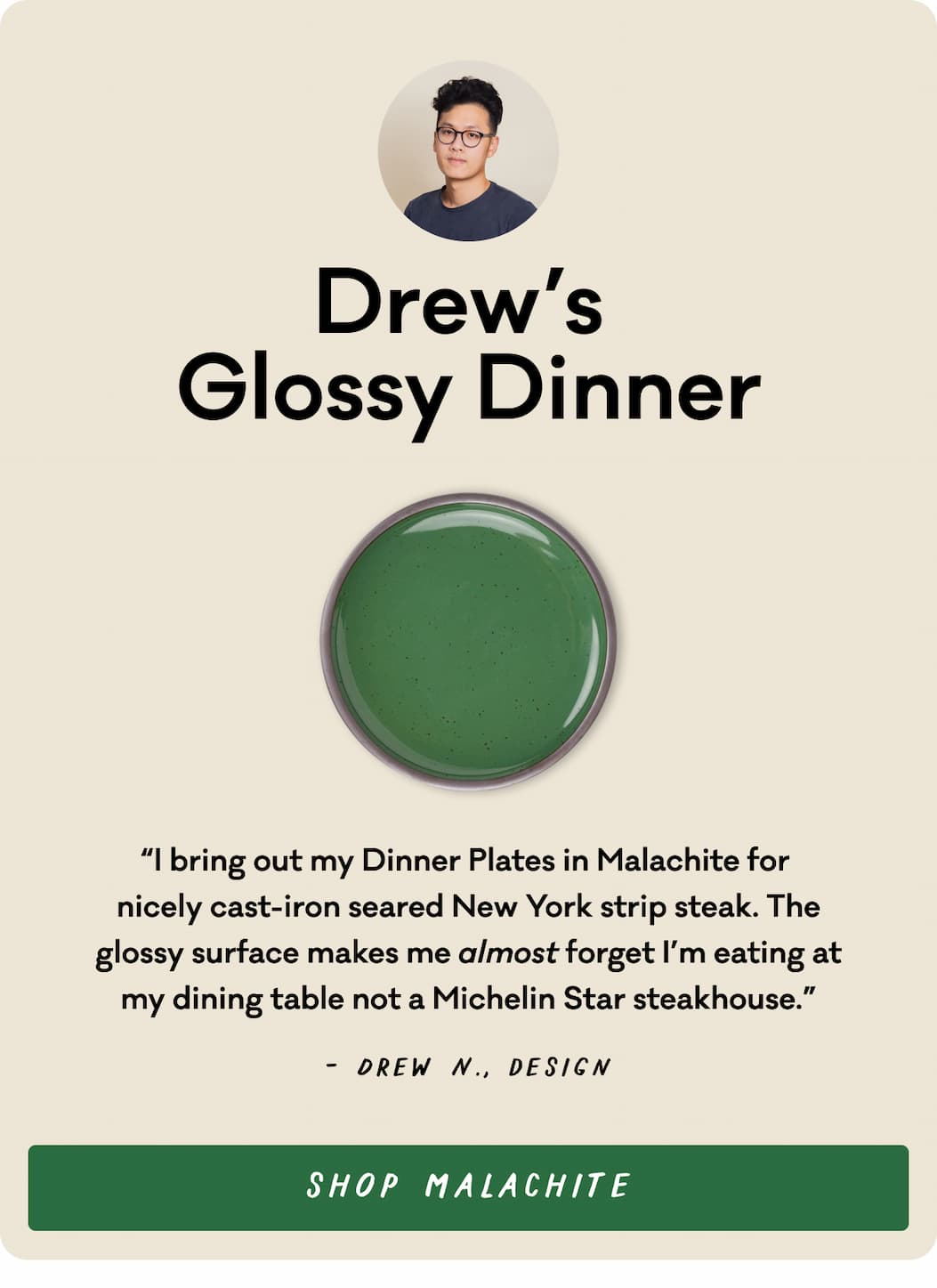 Drew's Glossy Dinner - “I bring out my Dinner Plates in Malachite for  nicely cast-iron seared New York strip steak. The glossy surface makes me almost forget I’m eating at my dining table not a Michelin Star steakhouse.” - Drew N., design Shop Malachite