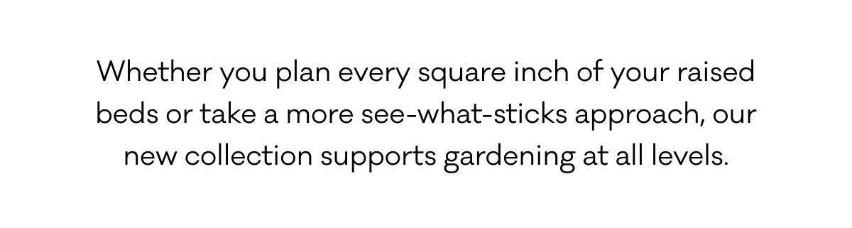 Whether you plan every square inch of your raised beds or take a more see-what-sticks approach, our new collection supports gardening at all levels.