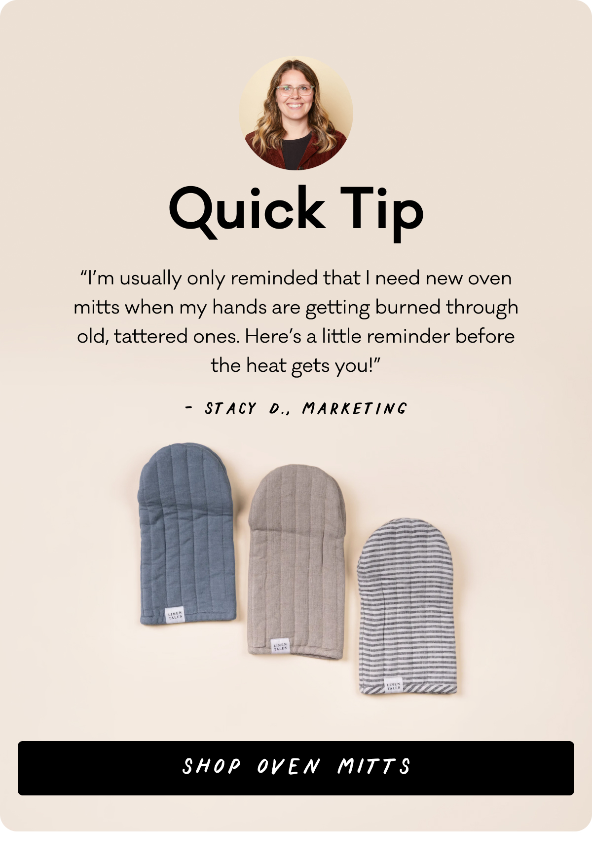 Quick Tip - “I’m usually only reminded that I need new oven mitts when my hands are getting burned through old, tattered ones. Here’s a little reminder before the heat gets you!” - Stacy D., Marketing - Shop Oven Mits