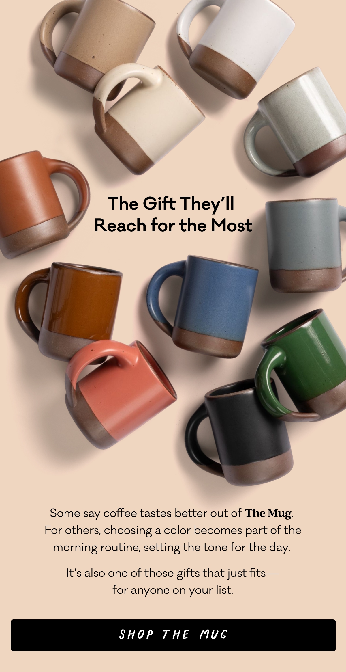 Some say coffee tastes better out of The Mug.  For others, choosing a color becomes part of the morning routine, setting the tone for the day.  It’s also one of those gifts that just fits— for anyone on your list. Shop The Mug