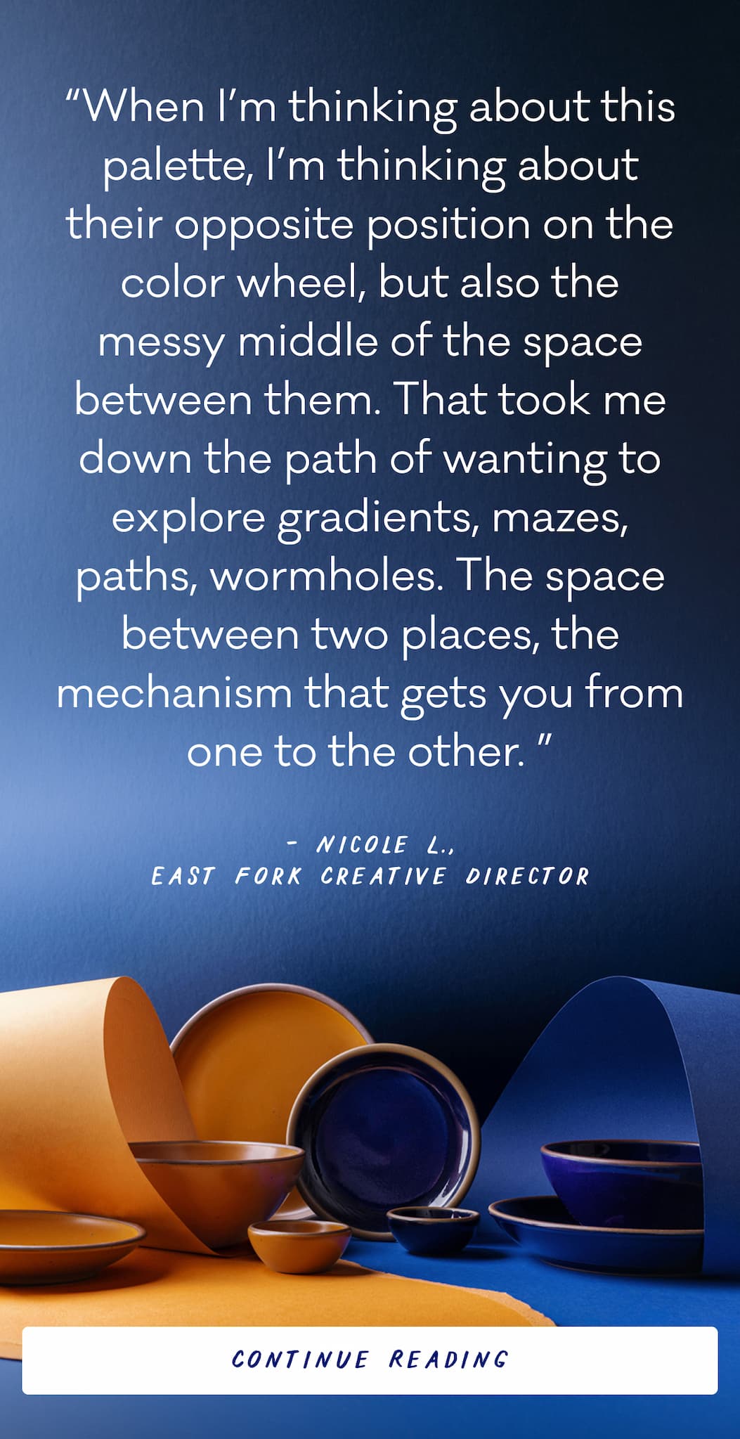 “When I’m thinking about this palette, I’m thinking about their opposite position on the color wheel, but also the messy middle of the space between them. That took me down the path of wanting to explore gradients, mazes, paths,&nbsp;wormholes. The space between two places, the mechanism that gets you from one to the other.&nbsp;” Nicole L., East Fork Creative Director - Continue Reading