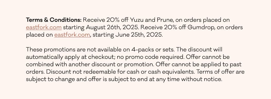 TERMS & CONDITIONS: Our seconds-quality pottery will be discounted to 30% off the full first-quality list price for items in select colors. Seconds-quality pottery in 4-packs will be 40% off the full first-quality list price, which is 15% off their regular seconds pricing. Quantities are limited and we cannot guarantee the availability of any specific form or color. All sales are final (no returns or exchanges).  Due to the special nature of this promotion, no edits or changes can be made once an order is placed. No in-store or in-person pick-up will be available. All orders should ship within 2 weeks of order date. Seconds orders will ship separately. The offer is available on eastfork.com from July 3rd at 11am ET through July 6th, 2025 at 11:59pm ET.  The discount will automatically apply at checkout; no promo code required. Discount cannot be applied to past or future purchases outside of the stated promotional timeframe or to out of stock items. Offer cannot be used in combination with any other discount, referral credit, or free shipping promotions. Discount not redeemable for cash or cash equivalents. Terms of offer are subject to change and offer is subject to end at any time without notice. TERMS & CONDITIONS: Our seconds-quality pottery will be discounted to 30% off the full first-quality list price for items in select colors. Seconds-quality pottery in 4-packs will be 40% off the full first-quality list price, which is 15% off their regular seconds pricing. Quantities are limited and we cannot guarantee the availability of any specific form or color. All sales are final (no returns or exchanges).  Due to the special nature of this promotion, no edits or changes can be made once an order is placed. No in-store or in-person pick-up will be available. All orders should ship within 2 weeks of order date. Seconds orders will ship separately. The offer is available on eastfork.com from July 3rd at 11am ET through July 6th, 2025 at 11:59pm ET.  The discount will automatically apply at checkout; no promo code required. Discount cannot be applied to past or future purchases outside of the stated promotional timeframe or to out of stock items. Offer cannot be used in combination with any other discount, referral credit, or free shipping promotions. Discount not redeemable for cash or cash equivalents. Terms of offer are subject to change and offer is subject to end at any time without notice.