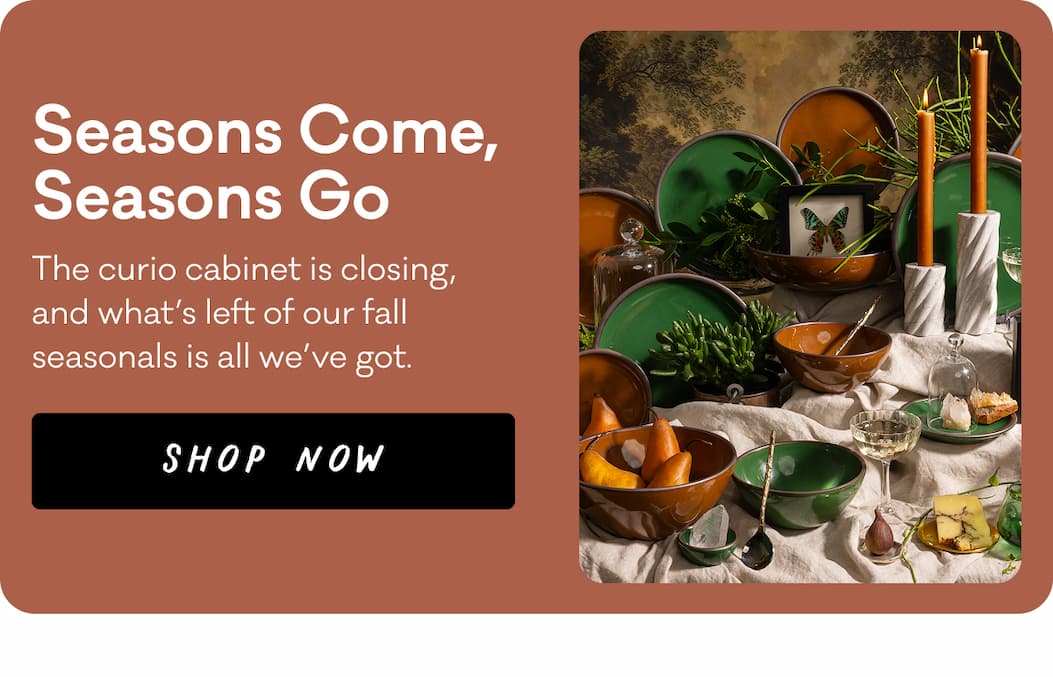 Seasons Come, Seasons Go - The curio cabinet is closing, and what’s left of our fall seasonals is all we’ve got. Shop Now