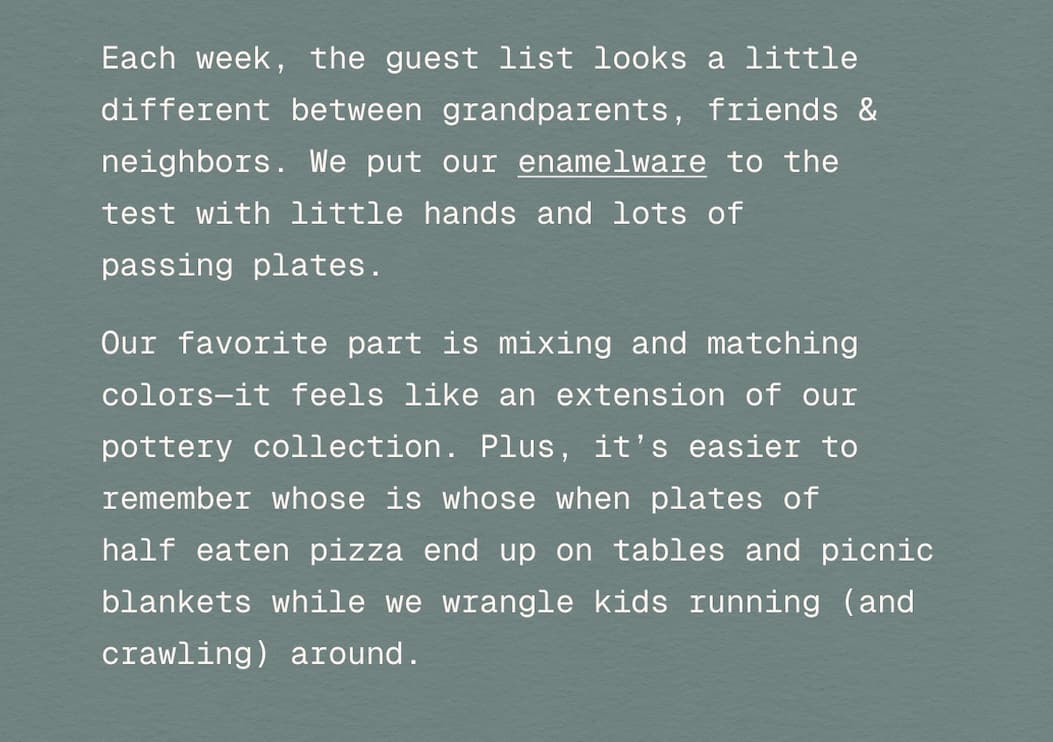 Each week, the guest list looks a little different between grandparents, friends & neighbors. We put our enamelware to the  test with little hands and lots of  passing plates.&nbsp; Our favorite part is mixing and matching colors—it feels like an extension of our pottery collection and it’s easier to remember whose is whose when plates of  half eaten pizza end up on tables and picnic blankets while we wrangle kids running (and crawling) around.