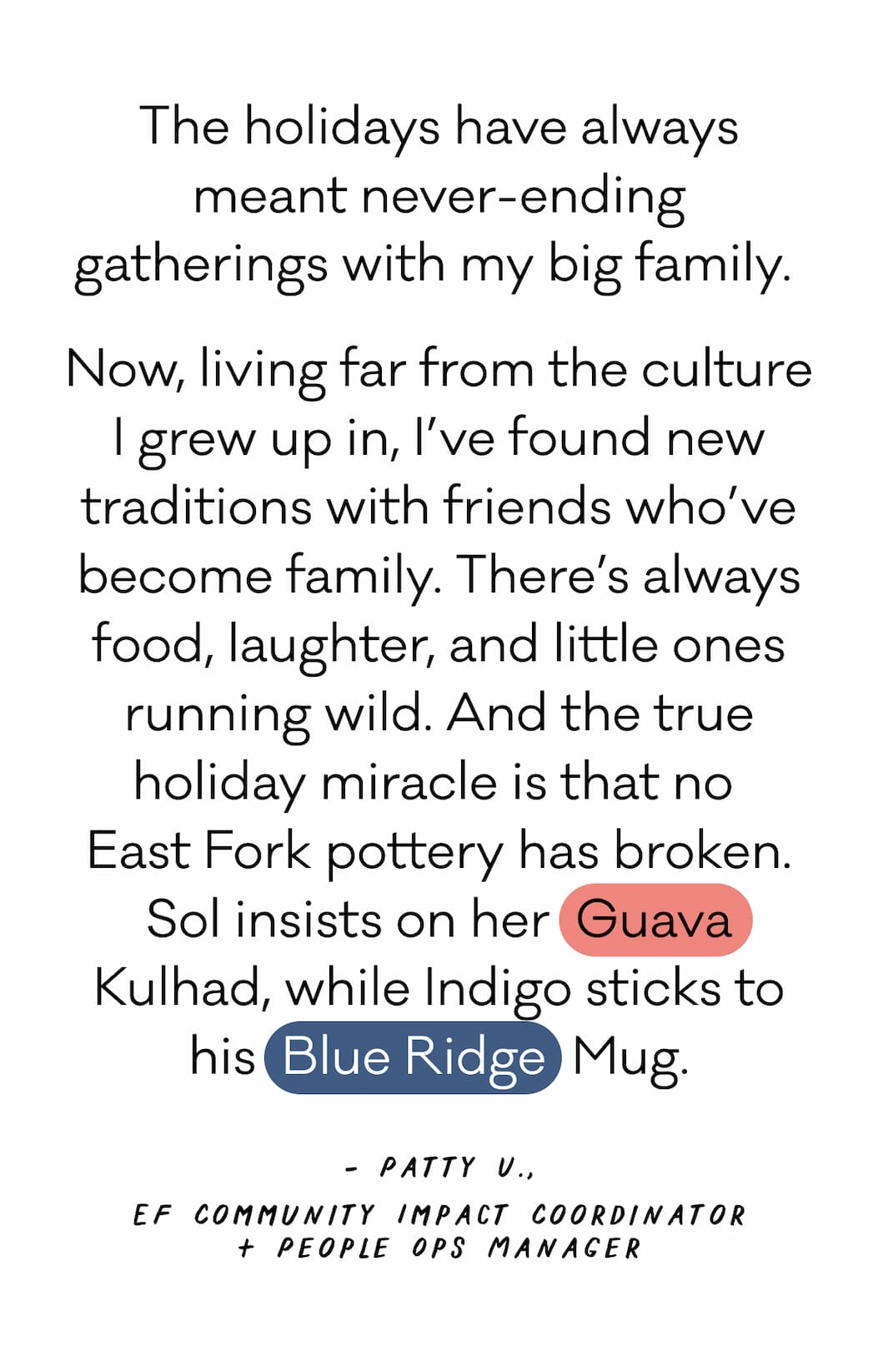 The holidays have always meant never-ending gatherings with my big family.  Now, living far from the culture I grew up in, I’ve found new traditions with friends who’ve become family. There’s always food, laughter, and little ones running wild. And the true holiday miracle is that no  East Fork pottery has broken. Sol insists on her  Guava Kulhad, while Indigo sticks to his  Blue Ridge  Mug. - Patty U., EF Community Impact Coordinator + People Ops Manager