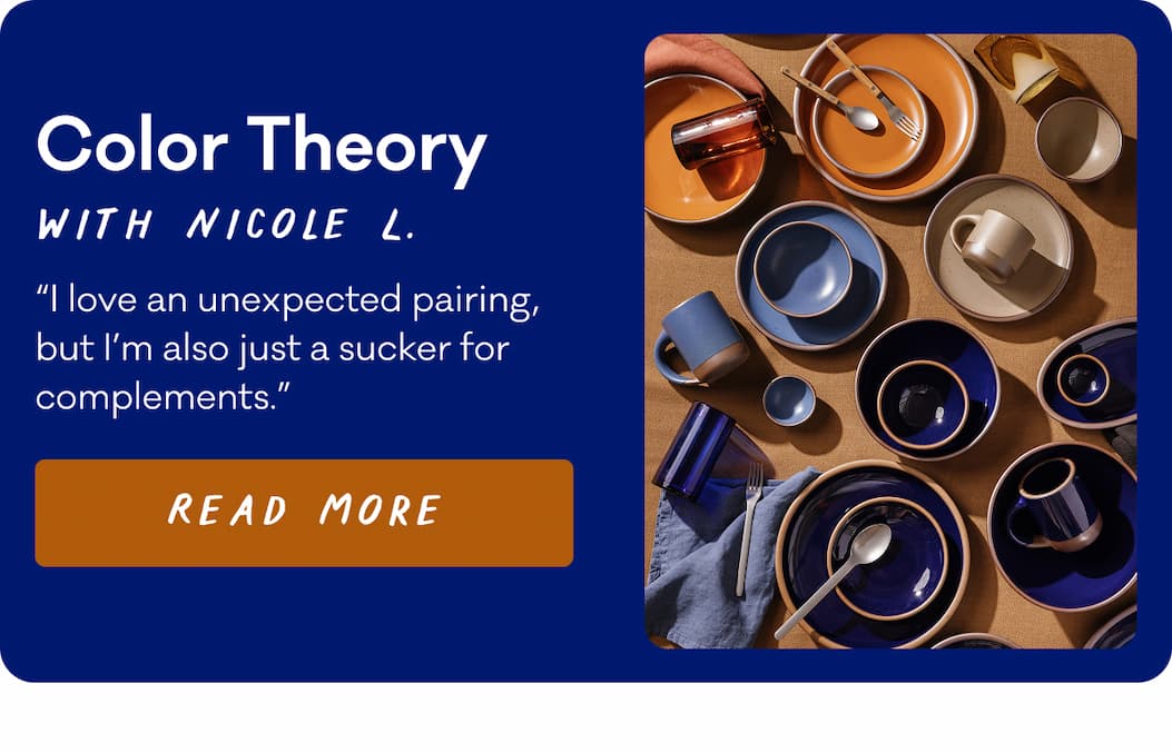 Color Theory with Nicole L. “I love an unexpected pairing, but I’m also just a sucker for complements.” Read More