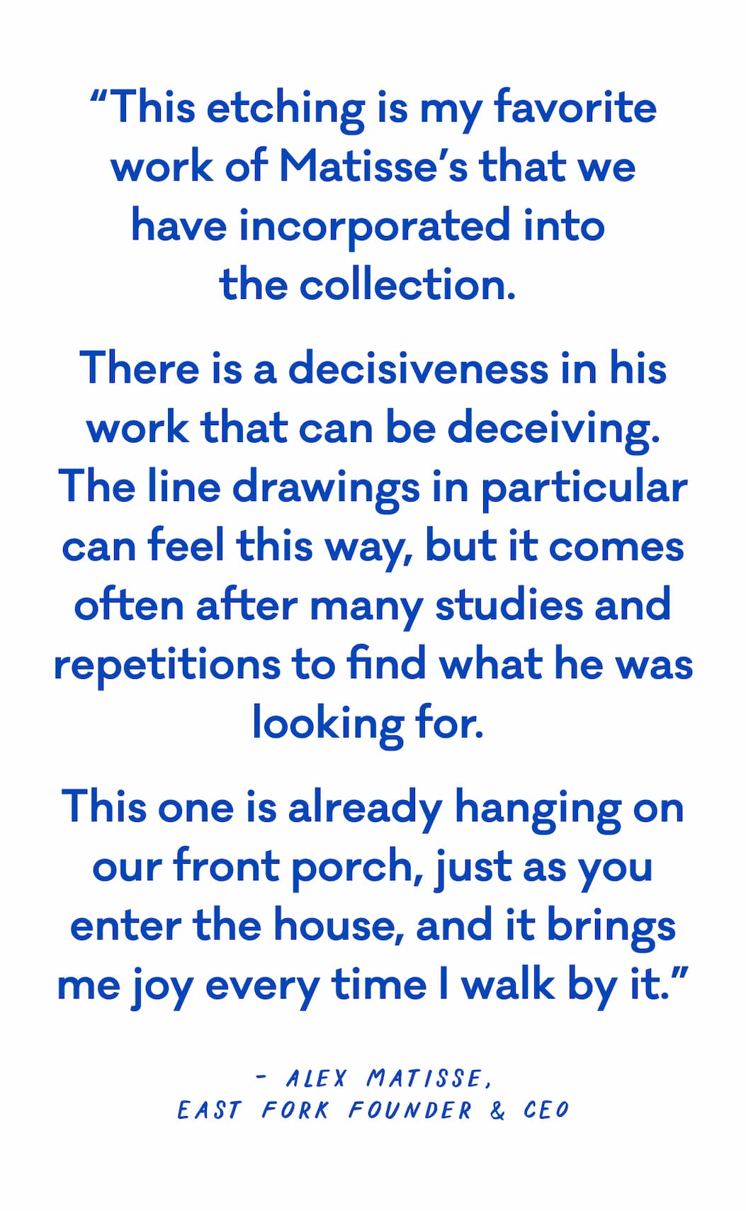 “This etching is my favorite work of Matisse’s that we have incorporated into  the collection.  There is a decisiveness in his work that can be deceiving. The line drawings in particular can feel this way, but it comes often after many studies and repetitions to find what he was looking for.  This one is already hanging on our front porch, just as you enter the house, and it brings me joy every time I walk by it.” -Alex Matisse East Fork Founder & CEO