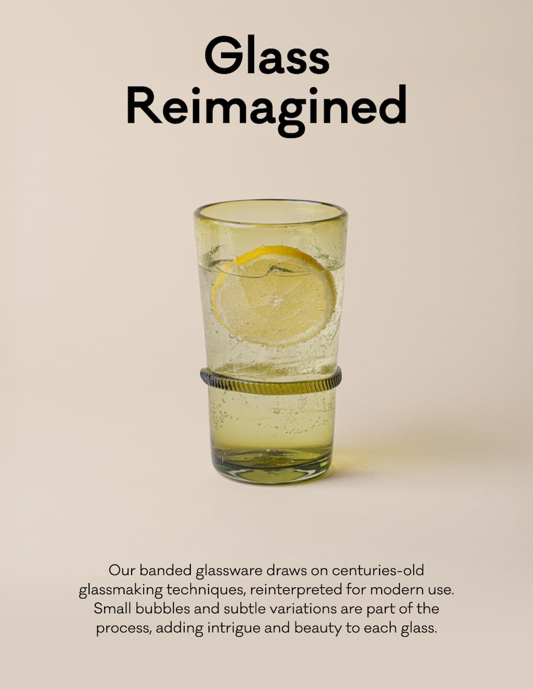 Glass Reimagined - Our banded glassware draws on centuries-old glassmaking techniques, reinterpreted for modern use. Small bubbles and subtle variations are part of the process, adding intrigue and beauty to each glass.