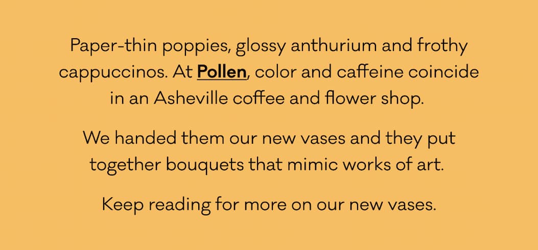 Paper-thin poppies, glossy anthurium and frothy cappuccinos. At Pollen, color and caffeine coincide in an Asheville coffee and flower shop.  We handed them our new vases and they put together bouquets that mimic works of art.  Keep reading for more on our new vases. Paper-thin poppies, glossy anthurium and frothy cappuccinos. At Pollen, color and caffeine coincide in an Asheville coffee and flower shop.  We handed them our new vases and they put together bouquets that mimic works of art.  Keep reading for more on our new vases.