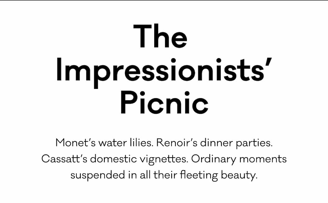The  Impressionists’ Picnic - Monet’s water lilies. Renoir’s dinner parties. Cassatt’s domestic vignettes. Ordinary moments suspended in all their fleeting beauty. 