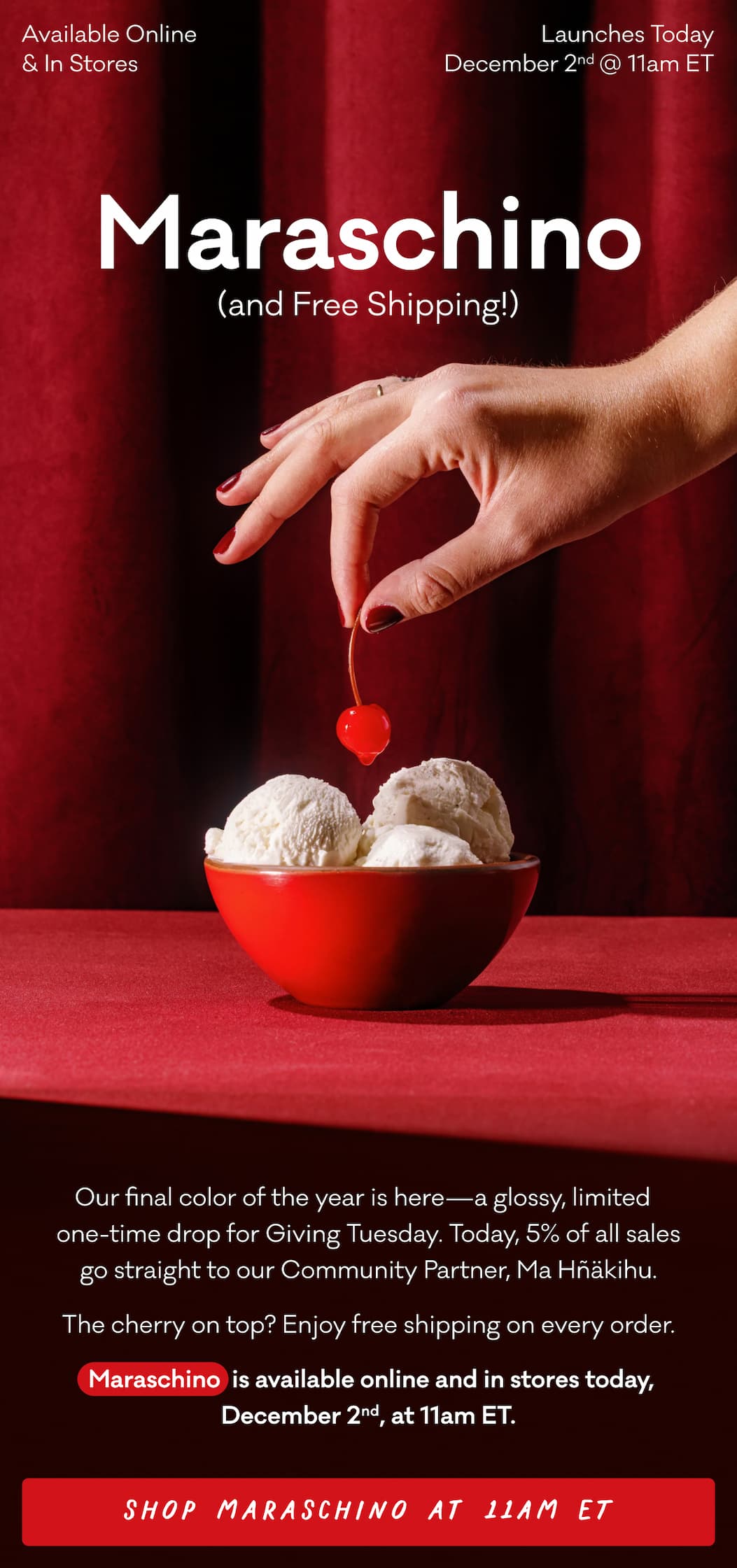 Maraschino (and Free Shipping!) Available Online and In Stores. Launches Today December 2nd @ 11am ET. Our final color of the year is here—a glossy, limited   one-time drop for Giving Tuesday. Today, 5% of all sales go straight to our Community Partner, Ma Hñäkihu. The cherry on top? Enjoy free shipping on every order.  Maraschino  is available online and in stores today, December 2nd, at 11am ET. Shop Maraschino at 11am ET.  