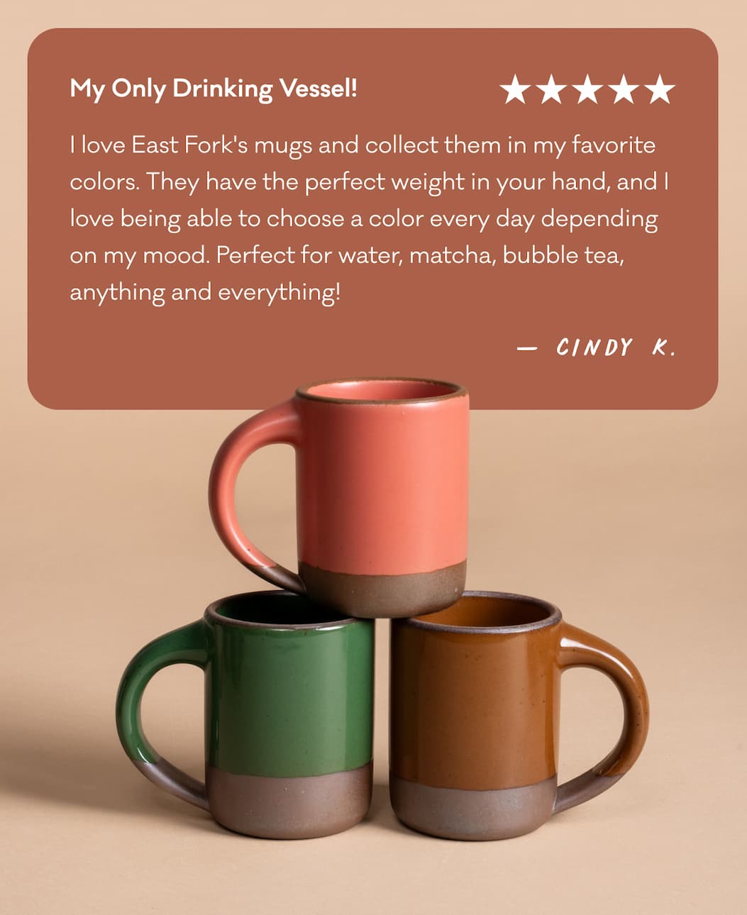 My Only Drinking Vessel! "I love East Fork's mugs and collect them in my favorite colors. They have the perfect weight in your hand, and I love being able to choose a color every day depending on my mood. Perfect for water, matcha, bubble tea,  anything and everything!" - Cindy K.
