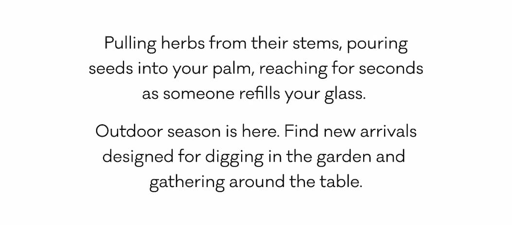 Pulling herbs from their stems, pouring  seeds into your palm, reaching for seconds  as someone refills your glass.  Outdoor season is here. Find new arrivals                  designed for digging in the garden and  gathering around the table.