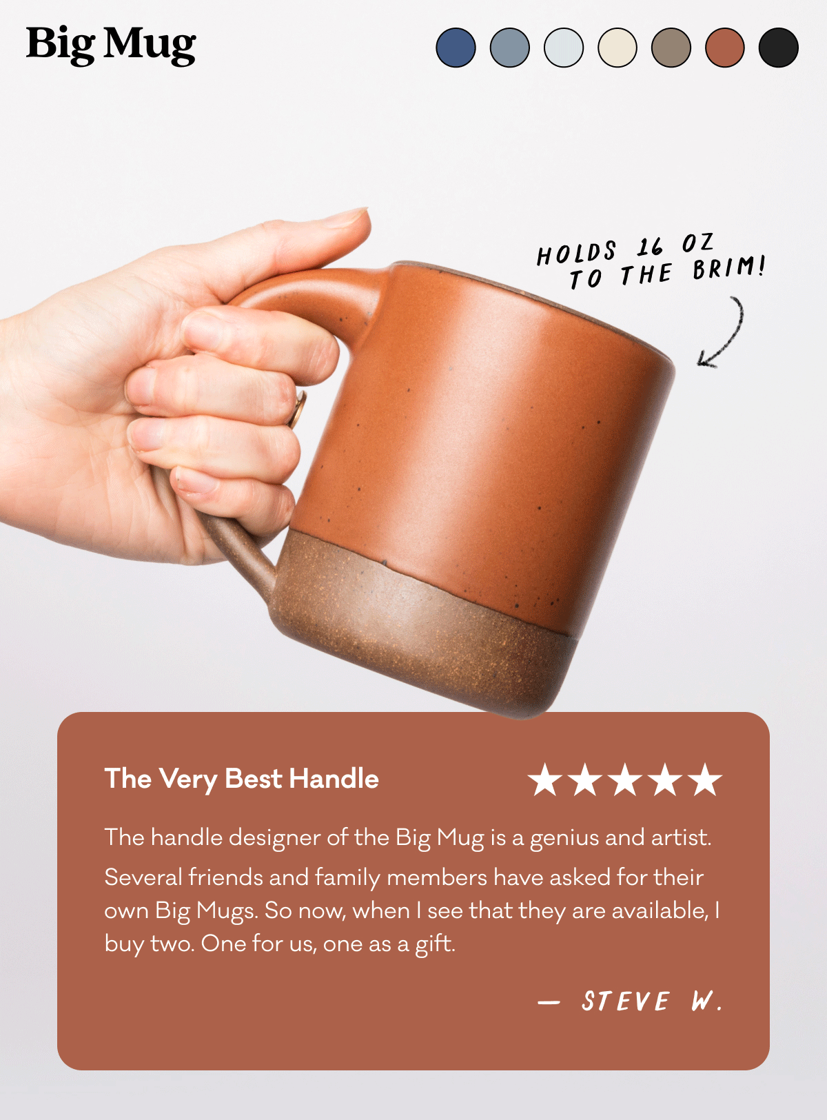 The Big Mug - Holds 16 oz. to the brim. The Very Best Handle - The handle designer of the Big Mug is a genius and artist.  Several friends and family members have asked for their own Big Mugs. So now, when I see that they are available, I buy two. One for us, one as a gift.