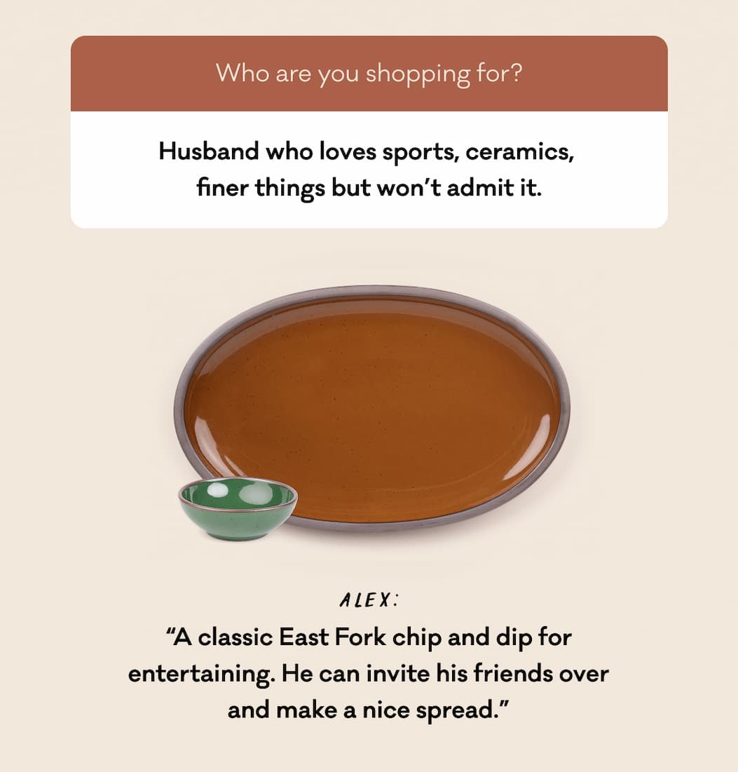 Husband who loves sports, ceramics,  finer things but won’t admit it. Alex: “A classic East Fork chip and dip for entertaining. He can invite his friends over and make a nice spread.”