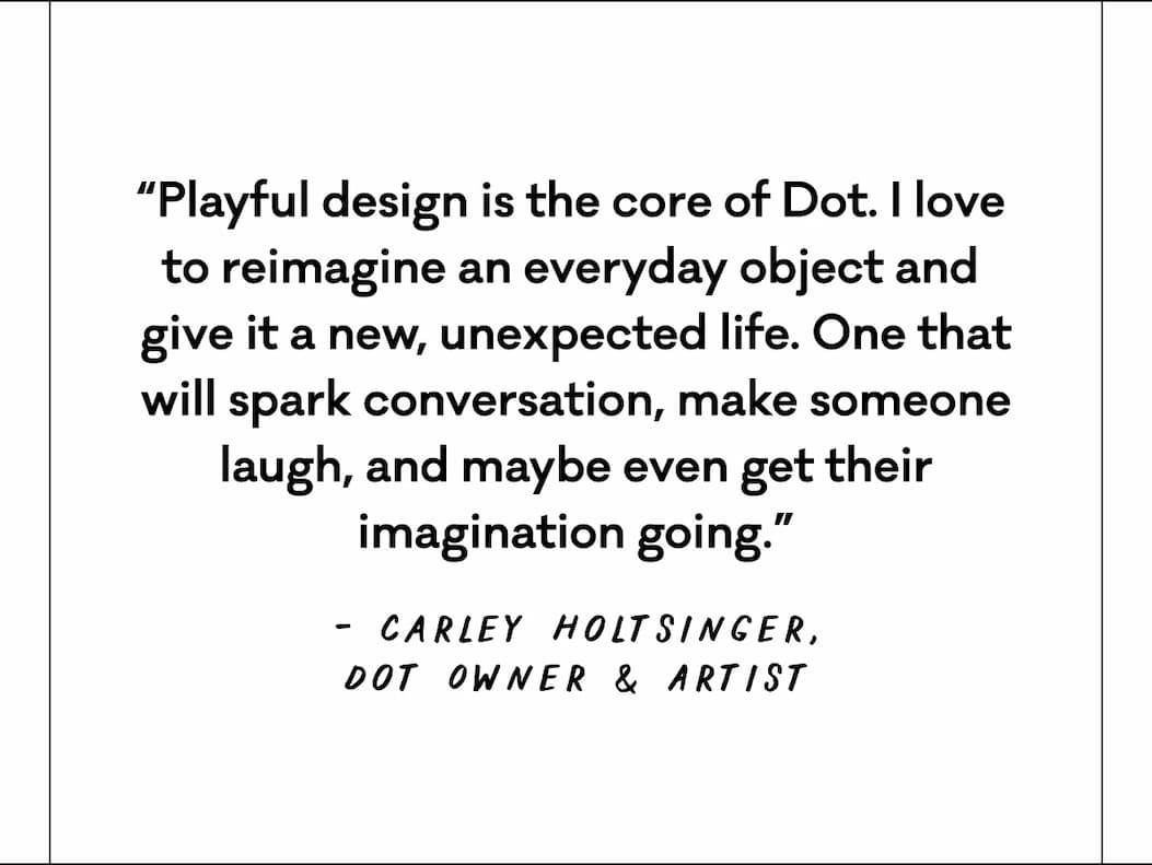 “Playful design is the core of Dot. I love  to reimagine an everyday object and  give it a new, unexpected life. One that will spark conversation, make someone laugh, and maybe even get their imagination going.”  Carley Holtsinger, Dot Owner & Artist