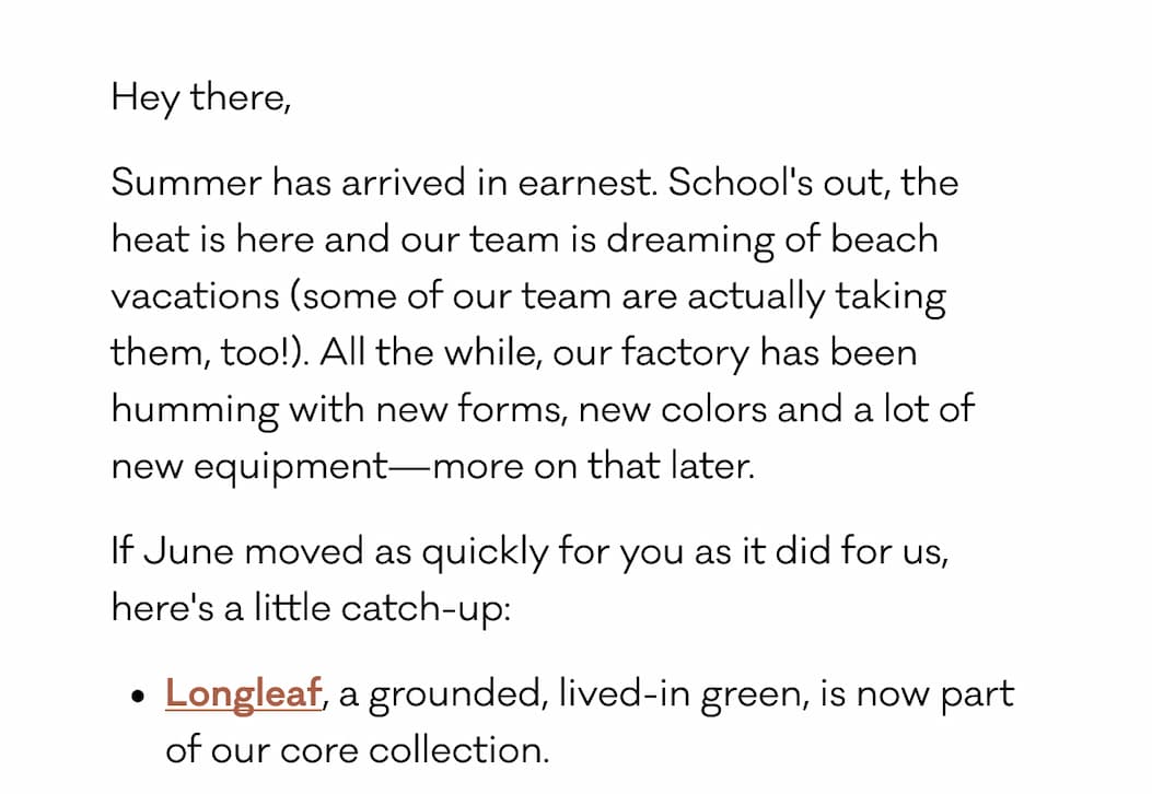 Hey there, Summer has arrived in earnest. School's out, the heat is here and our team is dreaming of beach vacations (some of our team are actually taking them, too!). All the while, our factory has been humming with new forms, new colors and a lot of new equipment—more on that later. If June moved as quickly for you as it did for us, here's a little catch-up: Longleaf, a lived in, grounded green, has officially joined our core lineup. 