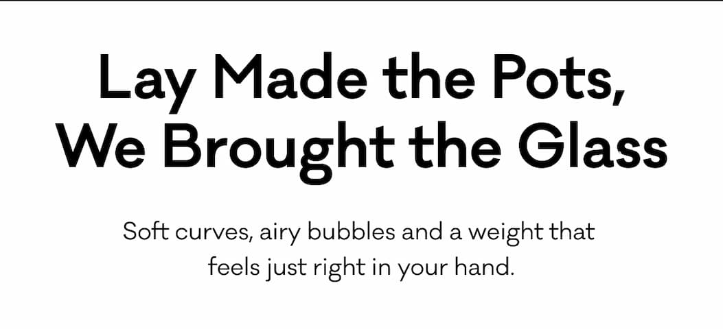 Lay Made the Pots, We Brought the Glass. Soft curves, airy bubbles and a weight that 
feels just right in your hand. Lay Made the Pots, We Brought the Glass. Soft curves, airy bubbles and a weight that 
feels just right in your hand.