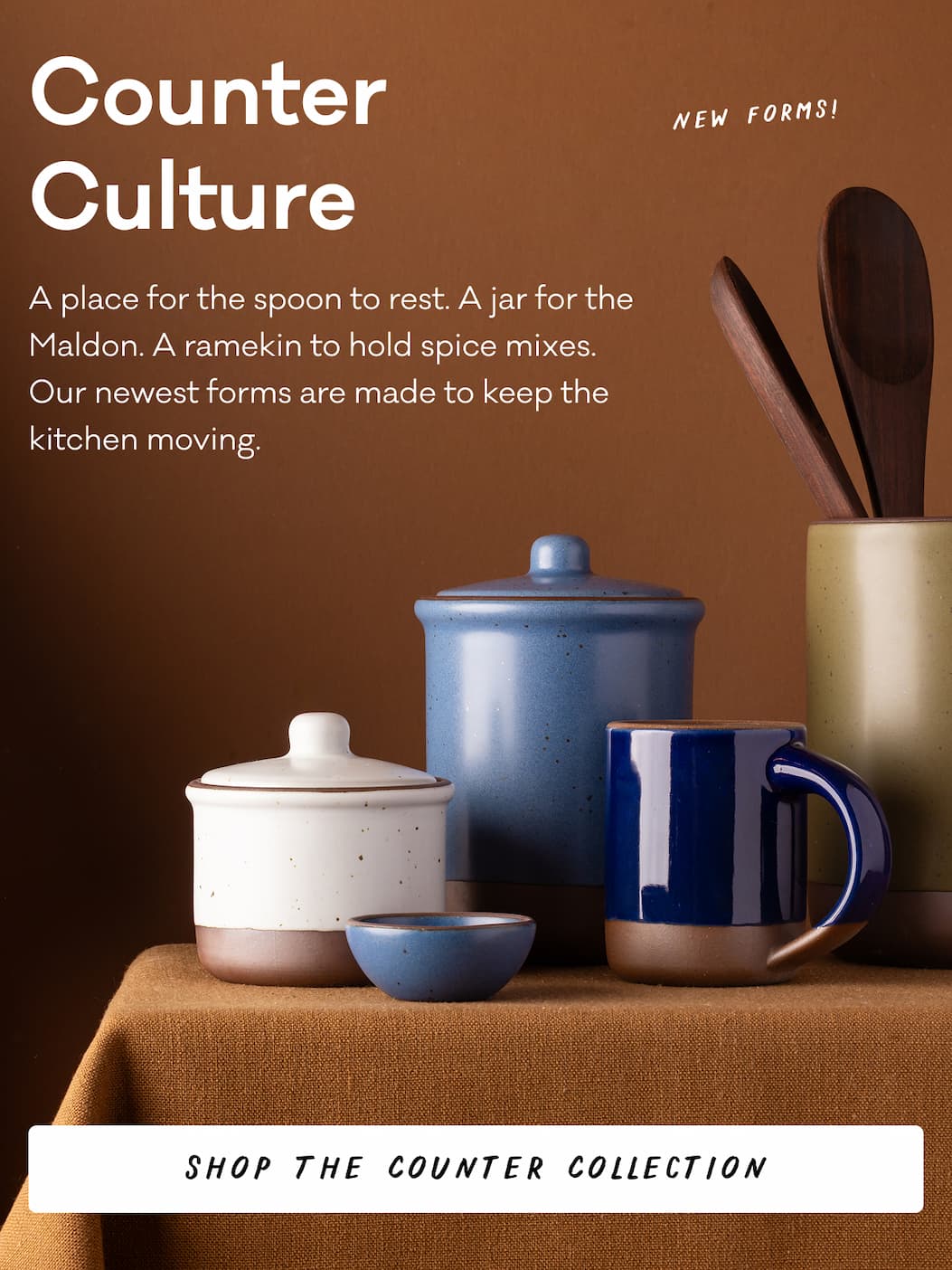 Counter Culture A place for the spoon to rest. A jar for the Maldon. A ramekin to hold spice mixes. Our newest forms are made to keep the  kitchen moving. Shop the Counter Collection