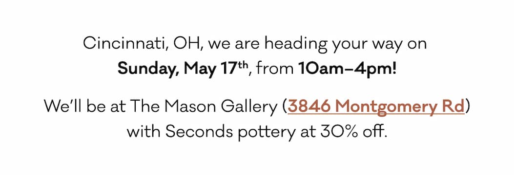 Cincinnati, OH, we are heading your way on  Sunday, May 17th, from 10am–4pm! We’ll be at The Mason Gallery (3846 Montgomery Rd)                                                with Seconds pottery at 30% off.      