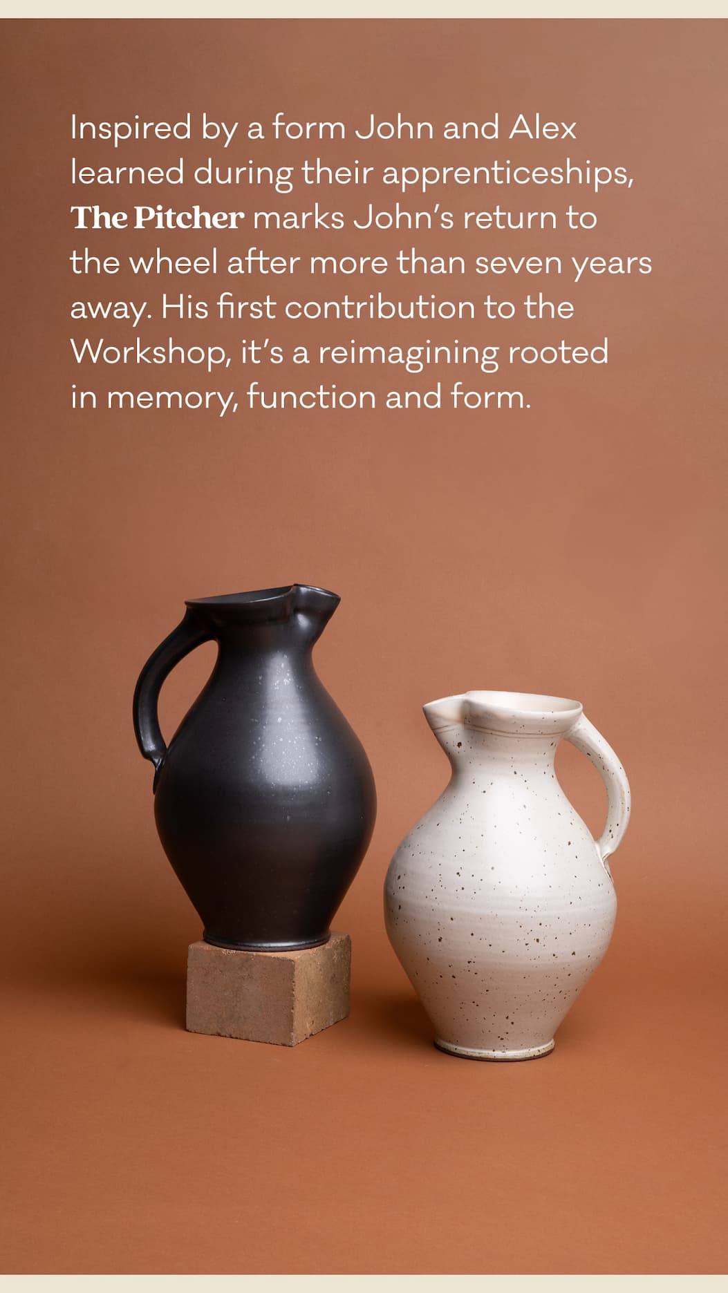 Inspired by a form John and Alex learned during their apprenticeships, The Pitcher marks John's return to the wheel after more than seven years.