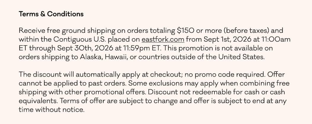 Terms & Conditions Receive free ground shipping on orders totaling $150 or more (before taxes) and within the Contiguous U.S. placed on eastfork.com from Sept 1st, 2026 at 11:00am ET through Sept 30th, 2026 at 11:59pm ET. This promotion is not available on orders shipping to Alaska, Hawaii, or countries outside of the United States. &nbsp; The discount will automatically apply at checkout; no promo code required. Offer cannot be applied to past orders. Some exclusions may apply when combining free shipping with other promotional offers. Discount not redeemable for cash or cash equivalents. Terms of offer are subject to change and offer is subject to end at any time without notice.